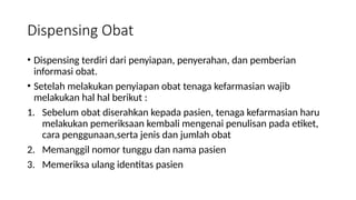 Dispensing Obat
• Dispensing terdiri dari penyiapan, penyerahan, dan pemberian
informasi obat.
• Setelah melakukan penyiapan obat tenaga kefarmasian wajib
melakukan hal hal berikut :
1. Sebelum obat diserahkan kepada pasien, tenaga kefarmasian haru
melakukan pemeriksaan kembali mengenai penulisan pada etiket,
cara penggunaan,serta jenis dan jumlah obat
2. Memanggil nomor tunggu dan nama pasien
3. Memeriksa ulang identitas pasien
 
