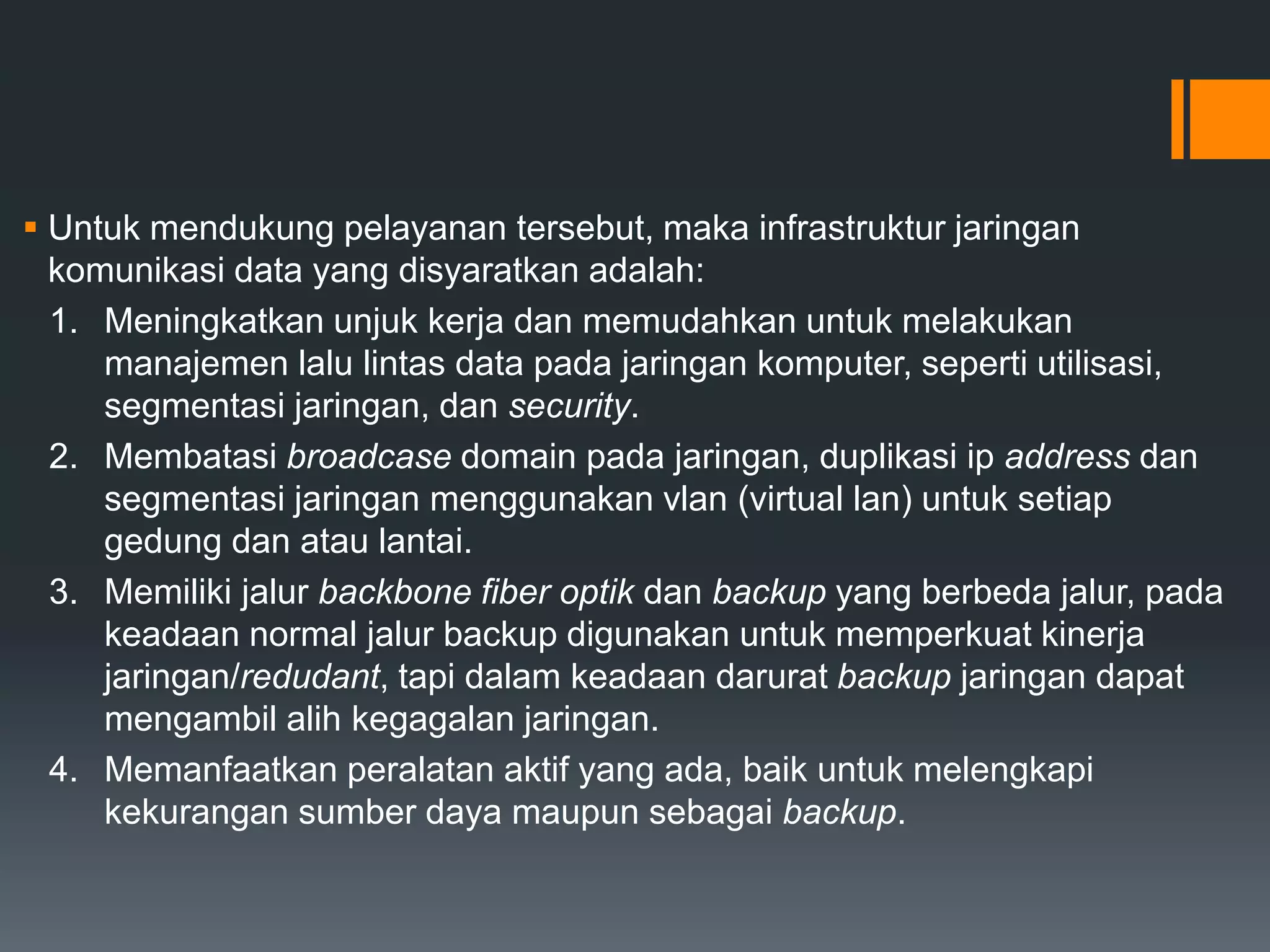  Untuk mendukung pelayanan tersebut, maka infrastruktur jaringan
komunikasi data yang disyaratkan adalah:
1. Meningkatkan unjuk kerja dan memudahkan untuk melakukan
manajemen lalu lintas data pada jaringan komputer, seperti utilisasi,
segmentasi jaringan, dan security.
2. Membatasi broadcase domain pada jaringan, duplikasi ip address dan
segmentasi jaringan menggunakan vlan (virtual lan) untuk setiap
gedung dan atau lantai.
3. Memiliki jalur backbone fiber optik dan backup yang berbeda jalur, pada
keadaan normal jalur backup digunakan untuk memperkuat kinerja
jaringan/redudant, tapi dalam keadaan darurat backup jaringan dapat
mengambil alih kegagalan jaringan.
4. Memanfaatkan peralatan aktif yang ada, baik untuk melengkapi
kekurangan sumber daya maupun sebagai backup.
 