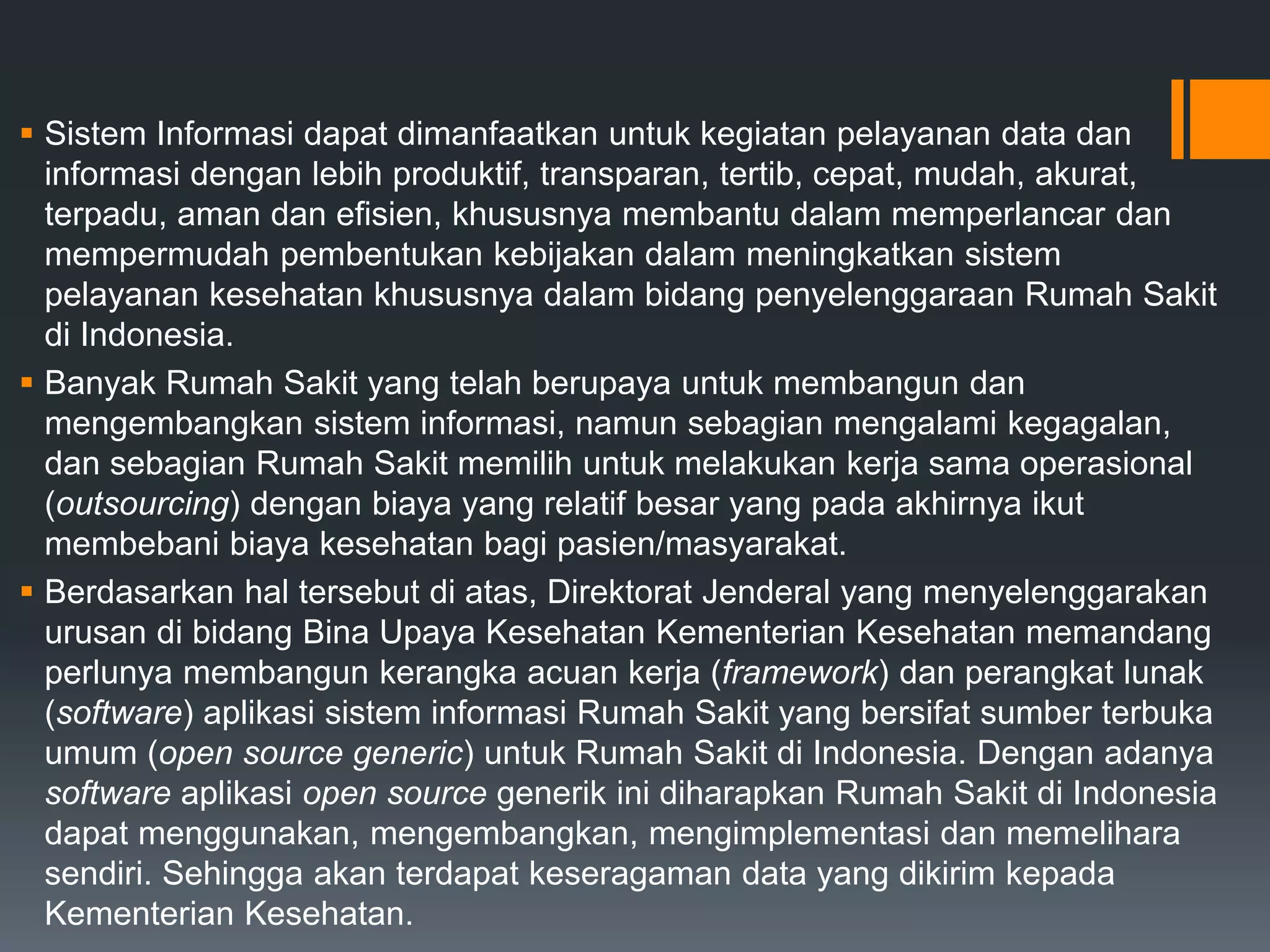  Sistem Informasi dapat dimanfaatkan untuk kegiatan pelayanan data dan
informasi dengan lebih produktif, transparan, tertib, cepat, mudah, akurat,
terpadu, aman dan efisien, khususnya membantu dalam memperlancar dan
mempermudah pembentukan kebijakan dalam meningkatkan sistem
pelayanan kesehatan khususnya dalam bidang penyelenggaraan Rumah Sakit
di Indonesia.
 Banyak Rumah Sakit yang telah berupaya untuk membangun dan
mengembangkan sistem informasi, namun sebagian mengalami kegagalan,
dan sebagian Rumah Sakit memilih untuk melakukan kerja sama operasional
(outsourcing) dengan biaya yang relatif besar yang pada akhirnya ikut
membebani biaya kesehatan bagi pasien/masyarakat.
 Berdasarkan hal tersebut di atas, Direktorat Jenderal yang menyelenggarakan
urusan di bidang Bina Upaya Kesehatan Kementerian Kesehatan memandang
perlunya membangun kerangka acuan kerja (framework) dan perangkat lunak
(software) aplikasi sistem informasi Rumah Sakit yang bersifat sumber terbuka
umum (open source generic) untuk Rumah Sakit di Indonesia. Dengan adanya
software aplikasi open source generik ini diharapkan Rumah Sakit di Indonesia
dapat menggunakan, mengembangkan, mengimplementasi dan memelihara
sendiri. Sehingga akan terdapat keseragaman data yang dikirim kepada
Kementerian Kesehatan.
 