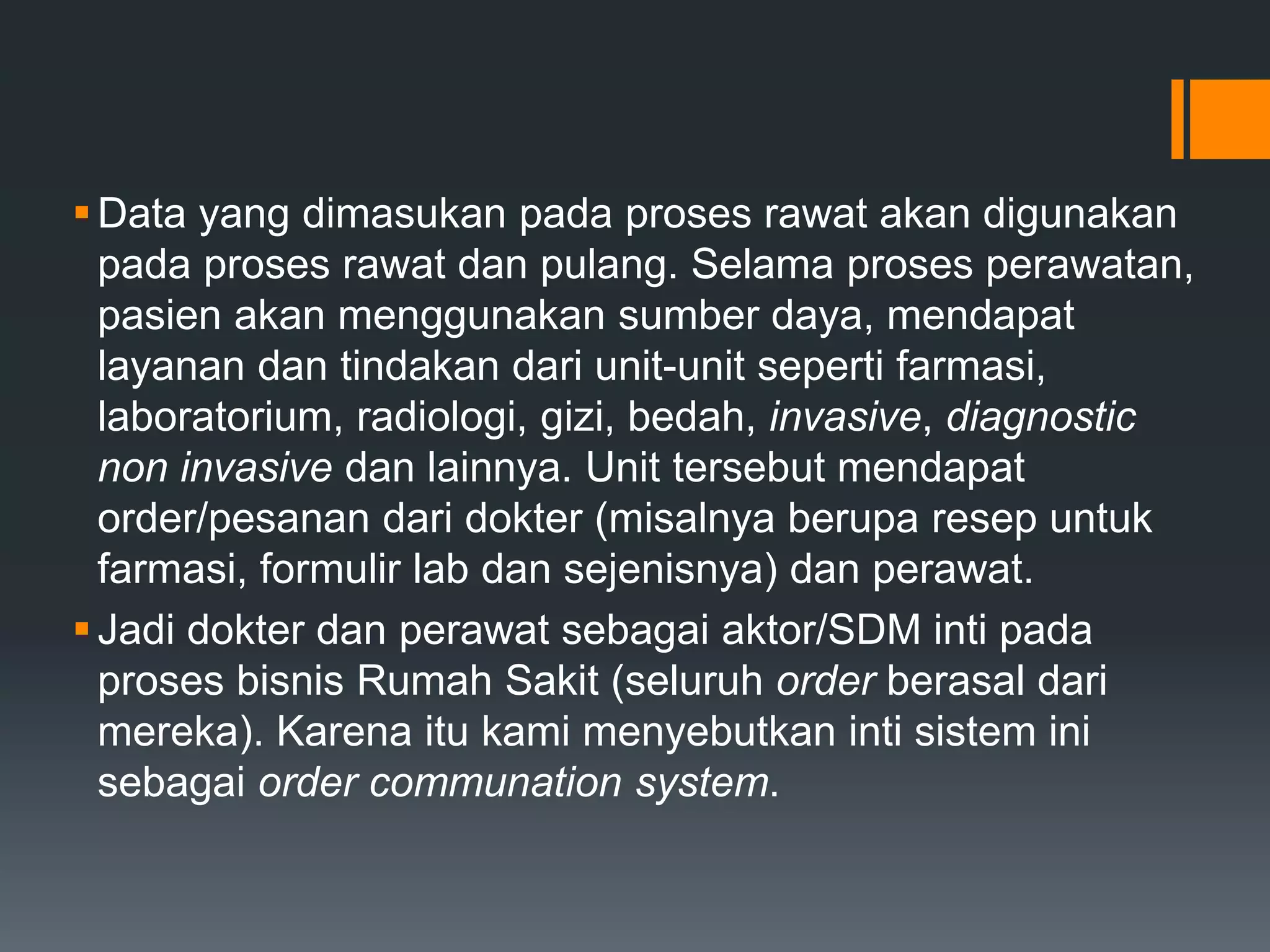 Data yang dimasukan pada proses rawat akan digunakan
pada proses rawat dan pulang. Selama proses perawatan,
pasien akan menggunakan sumber daya, mendapat
layanan dan tindakan dari unit-unit seperti farmasi,
laboratorium, radiologi, gizi, bedah, invasive, diagnostic
non invasive dan lainnya. Unit tersebut mendapat
order/pesanan dari dokter (misalnya berupa resep untuk
farmasi, formulir lab dan sejenisnya) dan perawat.
Jadi dokter dan perawat sebagai aktor/SDM inti pada
proses bisnis Rumah Sakit (seluruh order berasal dari
mereka). Karena itu kami menyebutkan inti sistem ini
sebagai order communation system.
 