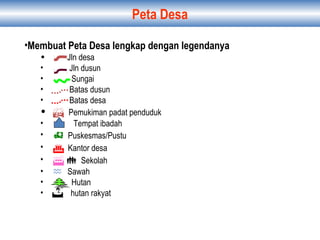 Peta Desa
•Membuat Peta Desa lengkap dengan legendanya
• Jln desa
• Jln dusun
• Sungai
• Batas dusun
• Batas desa
•  Pemukiman padat penduduk
• Tempat ibadah
•  Puskesmas/Pustu
•  Kantor desa
•   Sekolah
•  Sawah
• Hutan
• hutan rakyat
 