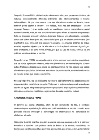 10
10
Segundo Soares (2003), alfabetização e letramento são, pois, processos distintos, de
natureza essencialmente diferente; entretanto, são interdependentes e mesmo
indissociáveis. Já que uma pessoa pode ser alfabetizada e não ser letrada, como
também pode ocorrer o inverso - ser letrado, mas não ser alfabetizado - assim
descreve Soares: (...) um adulto pode ser analfabeto, porque marginalizado social
economicamente, mas, se vive em um meio em que a leitura e a escrita tem presença
forte, se interessa em ouvir a leitura de jornais feita por um alfabetizado, se recebe
cartas que outros leem para ele, se dita carta para que um alfabetizado escreva (e é
significativo que, em geral, dita usando vocabulário e estruturas próprias da língua
escrita), se pede a alguém que lhe leia avisos ou indicações afixados em algum lugar,
esse analfabeto, é de certa forma, letrado, por que faz uso da escrita, envolve-se em
práticas sociais de leitura e escrita.
Segundo Lerner (2002), se a escola ensina a ler e escrever com o único propósito de
que os alunos aprendam a fazê-lo, eles não aprenderão a ler e escrever para cumprir
outras finalidades (essas que a leitura e a escrita cumprem na vida social); se a escola
abandona os propósitos didáticos e assume os da prática social, estará abandonando
ao mesmo tempo sua função ensinam-te.
Nessa perspectiva, faz-se necessário repensar o posicionamento da escola enquanto
espaço propício para leitura e escrita. Visto que, o sistema educacional se configura
através de ações integradas que apontam e propiciam à ampliação de conhecimentos
atribuídos as diversas realidades, sejam estas de cunho social ou cultural.
4. CONSIDERAÇÕES FINAIS
O domínio da escrita alfabética, além de ser instrumento de luta, é condição
necessária para a participação efetiva nas práticas de leitura e escrita; portanto, essa
pesquisa buscou investigar a apropriação da alfabetização na perspectiva de
alfabetizar letrando.
Alfabetizar letrando significa orientar a criança para que aprenda a ler e a escrever
levando-a a conviver com práticas reais de leitura e de escrita; substituindo as
tradicionais e artificiaiscartilhas por livros, por revistas, por jornais, enfim, pelo material
 