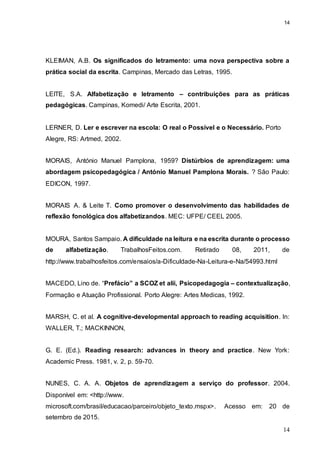 14
14
KLEIMAN, A.B. Os significados do letramento: uma nova perspectiva sobre a
prática social da escrita. Campinas, Mercado das Letras, 1995.
LEITE, S.A. Alfabetização e letramento – contribuições para as práticas
pedagógicas. Campinas, Komedi/ Arte Escrita, 2001.
LERNER, D. Ler e escrever na escola: O real o Possível e o Necessário. Porto
Alegre, RS: Artmed, 2002.
MORAIS, António Manuel Pamplona, 1959? Distúrbios de aprendizagem: uma
abordagem psicopedagógica / António Manuel Pamplona Morais. ? São Paulo:
EDICON, 1997.
MORAIS A. & Leite T. Como promover o desenvolvimento das habilidades de
reflexão fonológica dos alfabetizandos. MEC: UFPE/ CEEL 2005.
MOURA, Santos Sampaio. A dificuldade na leitura e na escrita durante o processo
de alfabetização. TrabalhosFeitos.com. Retirado 08, 2011, de
http://www.trabalhosfeitos.com/ensaios/a-Dificuldade-Na-Leitura-e-Na/54993.html
MACEDO, Lino de. “Prefácio” a SCOZ et alii, Psicopedagogia – contextualização,
Formação e Atuação Profissional. Porto Alegre: Artes Medicas, 1992.
MARSH, C. et al. A cognitive-developmental approach to reading acquisition. In:
WALLER, T.; MACKINNON,
G. E. (Ed.). Reading research: advances in theory and practice. New York:
Academic Press. 1981, v. 2, p. 59-70.
NUNES, C. A. A. Objetos de aprendizagem a serviço do professor. 2004.
Disponível em: <http://www.
microsoft.com/brasil/educacao/parceiro/objeto_texto.mspx>. Acesso em: 20 de
setembro de 2015.
 