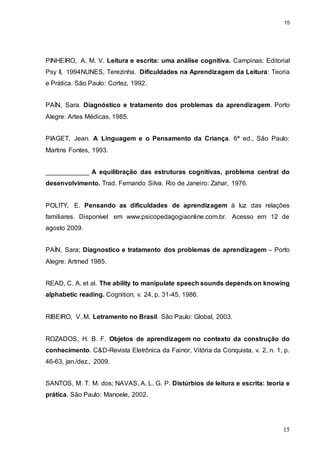 15
15
PINHEIRO, A. M. V. Leitura e escrita: uma análise cognitiva. Campinas: Editorial
Psy II, 1994NUNES, Terezinha. Dificuldades na Aprendizagem da Leitura: Teoria
e Prática. São Paulo: Cortez, 1992.
PAÍN, Sara. Diagnóstico e tratamento dos problemas da aprendizagem. Porto
Alegre: Artes Médicas, 1985.
PIAGET, Jean. A Linguagem e o Pensamento da Criança. 6ª ed., São Paulo:
Martins Fontes, 1993.
____________ A equilibração das estruturas cognitivas, problema central do
desenvolvimento. Trad. Fernando Silva. Rio de Janeiro: Zahar, 1976.
POLITY, E. Pensando as dificuldades de aprendizagem à luz das relações
familiares. Disponível em www.psicopedagogiaonline.com.br. Acesso em 12 de
agosto 2009.
PAÍN, Sara; Diagnostico e tratamento dos problemas de aprendizagem – Porto
Alegre: Artmed 1985.
READ, C. A. et al. The ability to manipulate speech sounds depends on knowing
alphabetic reading. Cognition, v. 24, p. 31-45, 1986.
RIBEIRO, V. M. Letramento no Brasil. São Paulo: Global, 2003.
ROZADOS, H. B. F. Objetos de aprendizagem no contexto da construção do
conhecimento. C&D-Revista Eletrônica da Fainor, Vitória da Conquista, v. 2, n. 1, p.
46-63, jan./dez., 2009.
SANTOS, M. T. M. dos; NAVAS, A. L. G. P. Distúrbios de leitura e escrita: teoria e
prática. São Paulo: Manoele, 2002.
 