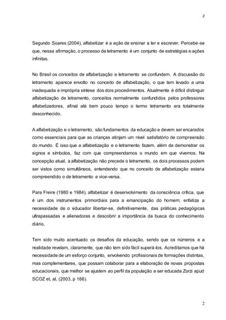 2
2
Segundo Soares (2004), alfabetizar é a ação de ensinar a ler e escrever. Percebe-se
que, nessa afirmação, o processo de letramento é um conjunto de estratégias e ações
infinitas.
No Brasil os conceitos de alfabetização e letramento se confundem. A discussão do
letramento aparece envolto no conceito de alfabetização, o que tem levado a uma
inadequada e imprópria síntese dos dois procedimentos. Atualmente é difícil distinguir
alfabetização de letramento, conceitos normalmente confundidos pelos professores
alfabetizadores, afinal até bem pouco tempo o termo letramento era totalmente
desconhecido.
A alfabetização e o letramento, são fundamentos da educação e devem ser encarados
como essenciais para que as crianças atinjam um nível satisfatório de compreensão
do mundo. É isso que a alfabetização e o letramento fazem, além de demonstrar os
signos e símbolos, faz com que compreendamos o mundo em que vivemos. Na
concepção atual, a alfabetização não precede o letramento, os dois processos podem
ser vistos como simultâneos, entendendo que no conceito de alfabetização estaria
compreendido o de letramento e vice-versa.
Para Freire (1980 e 1984), alfabetizar é desenvolvimento da consciência crítica, que
é um dos instrumentos primordiais para a emancipação do homem; enfatiza a
necessidade de o educador libertar-se, definitivamente, das práticas pedagógicas
ultrapassadas e alienadoras e descobrir a importância da busca do conhecimento
diário.
Tem sido muito acentuado os desafios da educação, sendo que os números e a
realidade revelam, claramente, que não tem sido fácil superá-los. Acreditamos que há
necessidade de um esforço conjunto, envolvendo profissionais de formações distintas,
mas complementares, que possam colaborar para a elaboração de novas propostas
educacionais, que melhor se ajustem ao perfil da população a ser educada Zorzi apud
SCOZ et, al, (2003, p 166).
 