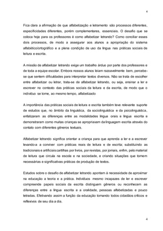 4
4
Fica clara a afirmação de que alfabetização e letramento são processos diferentes,
especificidades diferentes, porém complementares, essenciais. O desafio que se
coloca hoje para os professores é como alfabetizar letrando? Como conciliar esses
dois processos, de modo a assegurar aos alunos a apropriação do sistema
alfabético/ortográfico e a plena condição de uso da língua nas práticas sociais de
leitura e escrita.
A missão de alfabetizar letrando exige um trabalho árduo por parte dos professores e
de toda a equipe escolar. Embora nossos alunos leiam razoavelmente bem, percebe-
se que sentem dificuldades para interpretar textos diversos. Não se trata de escolher
entre alfabetizar ou letrar, trata-se de alfabetizar letrando, ou seja, ensinar a ler e
escrever no contexto das práticas sociais da leitura e da escrita, de modo que o
indivíduo se torne, ao mesmo tempo, alfabetizado
A importância das práticas sociais de leitura e escrita também teve relevante suporte
de estudos que, no âmbito da linguística, da sociolinguística e da psicolinguística,
enfatizaram as diferenças entre as modalidades língua orais e língua escrita e
demonstraram como muitas crianças se apropriavam da linguagem escrita através do
contato com diferentes gêneros textuais.
Alfabetizar letrando significa orientar a criança para que aprenda a ler e a escrever
levando-a a conviver com práticas reais de leitura e de escrita; substituindo as
tradicionais e artificiaiscartilhas por livros, por revistas, por jornais, enfim, pelo material
de leitura que circula na escola e na sociedade, e criando situações que tornem
necessárias e significativas práticas de produção de textos.
Estudos sobre o desafio de alfabetizar letrando apontam à necessidade de aproximar
na educação a teoria e a prática. Indivíduos mesmo incapazes de ler e escrever
compreende papeis sociais da escrita distinguem gêneros ou reconhecem as
diferenças entre a língua escrita e a oralidade, pessoas alfabetizadas e pouco
letradas. Efetivando assim a função da educação tornando todos cidadãos críticos e
reflexivos de seu dia a dia.
 