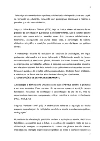 5
5
Este artigo visa conscientizar o professor alfabetizador da importância de seu papel,
na formação do educando, rompendo com paradigmas tradicionais e fazendo-o
perceber que não basta alfabetizar.
Segundo Jaime Roberto Thomaz (2009), hoje os nossos alunos necessitam de um
processo de aprendizagem que focalize o alfabetizar letrando. Este é o grande desafio
proposto com esses estudos, conciliar esses dois processos (alfabetização e
letramento), assegurando aos alunos desde cedo, a apropriação do sistema
alfabético- ortográfico e condições possibilitadoras do uso da língua nas práticas
sociais.
A metodologia utilizada foi realização de captação de publicações, em língua
portuguesa, relacionados aos temas Letramento e Alfabetização através de bancos
de dados científicos eletrônicos, (Scielo, Biblioteca Cochrane, Science Direct), sites
de organizações ou instituições voltadas à pesquisa os desafios da pratica educativa
em alfabetizar letrando. Foi dada preferência às publicações mais recentes sobre os
temas em questão e às revisões sistemáticas concluídas. Os textos foram analisados
e sintetizados de forma reflexiva a fim de obter informações consistentes.
2. CONCEPÇÕES DE LEITURA E LETRAMENTO
Alfabetização é definida como um processo no qual o indivíduo constrói a gramática
e em suas variações. Esse processo não se resume apenas à aquisição dessas
habilidades mecânicas de codificação e decodificação do ato de ler, mas na
capacidade de interpretar, compreender, criticar, resinificar e produzir conhecimento
(MEC, 2008, p.10).
Segundo Verdiane (1997, p.9) “A alfabetização refere-se à aquisição da escrita
enquanto aprendizagem de habilidades para leitura, escrita e as chamadas práticas
de linguagem”.
O processo de alfabetização possibilita também a aquisição da escrita, viabiliza as
habilidades necessárias para a leitura, e a prática de linguagem. Sabe-se que a
alfabetização assegura a compreensão do contexto de gêneros textuais diversos
mediados pela interação experienciais de práticas de leitura e escrita destacando as
 