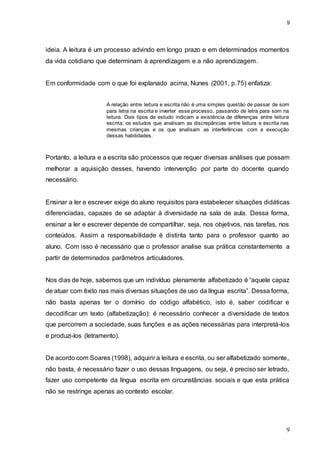 9
9
ideia. A leitura é um processo advindo em longo prazo e em determinados momentos
da vida cotidiano que determinam à aprendizagem e a não aprendizagem.
Em conformidade com o que foi explanado acima, Nunes (2001, p.75) enfatiza:
A relação entre leitura e escrita não é uma simples questão de passar de som
para letra na escrita e inverter esse processo, passando de letra para som na
leitura. Dois tipos de estudo indicam a existência de diferenças entre leitura
escrita: os estudos que analisam as discrepâncias entre leitura e escrita nas
mesmas crianças e os que analisam as interferências com a execução
dessas habilidades.
Portanto, a leitura e a escrita são processos que requer diversas análises que possam
melhorar a aquisição desses, havendo intervenção por parte do docente quando
necessário.
Ensinar a ler e escrever exige do aluno requisitos para estabelecer situações didáticas
diferenciadas, capazes de se adaptar à diversidade na sala de aula. Dessa forma,
ensinar a ler e escrever depende de compartilhar, seja, nos objetivos, nas tarefas, nos
conteúdos. Assim a responsabilidade é distinta tanto para o professor quanto ao
aluno. Com isso é necessário que o professor analise sua prática constantemente a
partir de determinados parâmetros articuladores.
Nos dias de hoje, sabemos que um indivíduo plenamente alfabetizado é “aquele capaz
de atuar com êxito nas mais diversas situações de uso da língua escrita”. Dessa forma,
não basta apenas ter o domínio do código alfabético, isto é, saber codificar e
decodificar um texto (alfabetização): é necessário conhecer a diversidade de textos
que percorrem a sociedade, suas funções e as ações necessárias para interpretá-los
e produzi-los (letramento).
De acordo com Soares (1998), adquirir a leitura e escrita, ou ser alfabetizado somente,
não basta, é necessário fazer o uso dessas linguagens, ou seja, é preciso ser letrado,
fazer uso competente da língua escrita em circunstâncias sociais e que esta prática
não se restringe apenas ao contexto escolar.
 
