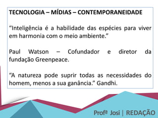 Profª Josi| REDAÇÃO
TECNOLOGIA – MÍDIAS – CONTEMPORANEIDADE
“Inteligência é a habilidade das espécies para viver
em harmonia com o meio ambiente.”
Paul Watson – Cofundador e diretor da
fundação Greenpeace.
“A natureza pode suprir todas as necessidades do
homem, menos a sua ganância.” Gandhi.
 