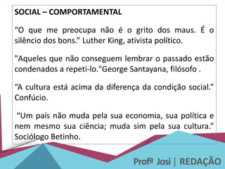 Profª Josi| REDAÇÃO
SOCIAL – COMPORTAMENTAL
“O que me preocupa não é o grito dos maus. É o
silêncio dos bons.” Luther King, ativista político.
"Aqueles que não conseguem lembrar o passado estão
condenados a repeti-lo."George Santayana, filósofo .
“A cultura está acima da diferença da condição social.”
Confúcio.
“Um país não muda pela sua economia, sua política e
nem mesmo sua ciência; muda sim pela sua cultura.”
Sociólogo Betinho.
 