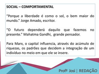 Profª Josi| REDAÇÃO
SOCIAL – COMPORTAMENTAL
“Porque a liberdade é como o sol, o bem maior do
mundo.” Jorge Amado, escritor.
“O futuro dependerá daquilo que fazemos no
presente.” Mahatma Gandhi, grande pensador.
Para Marx, o capital influencia, através do acúmulo de
riquezas, os padrões que decidem a integração de um
indivíduo no meio em que ele se insere.
 