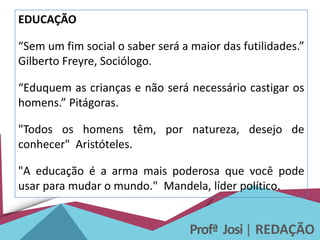 Profª Josi| REDAÇÃO
EDUCAÇÃO
“Sem um fim social o saber será a maior das futilidades.”
Gilberto Freyre, Sociólogo.
“Eduquem as crianças e não será necessário castigar os
homens.” Pitágoras.
"Todos os homens têm, por natureza, desejo de
conhecer" Aristóteles.
"A educação é a arma mais poderosa que você pode
usar para mudar o mundo." Mandela, líder político.
 