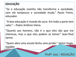 Profª Josi| REDAÇÃO
EDUCAÇÃO
"Se a educação sozinha não transforma a sociedade,
sem ela tampouco a sociedade muda.“ Paulo Freire,
educador.
“A boa educação é moeda de ouro. Em toda a parte tem
valor.” – Padre Antônio Vieira.
“Quanto aos homens, não é o que eles são que me
interessa, mas o que eles podem se tomar.” Jean-Paul
Sartre.
“Quem abre uma escola fecha uma prisão.” Victor Hugo,
escritor.
 