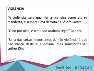Profª Josi| REDAÇÃO
VIOLÊNCIA
“A violência, seja qual for a maneira como ela se
manifesta, é sempre uma derrota.” Filósofo Sartre.
“Olho por olho, e o mundo acabará cego.” Gandhi.
“Uma das coisas importantes da não violência é que
não busca destruir a pessoa, mas transformá-la.”
Luther King.
 