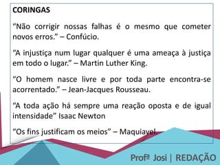 Profª Josi| REDAÇÃO
CORINGAS
“Não corrigir nossas falhas é o mesmo que cometer
novos erros.” – Confúcio.
“A injustiça num lugar qualquer é uma ameaça à justiça
em todo o lugar.” – Martin Luther King.
“O homem nasce livre e por toda parte encontra-se
acorrentado.” – Jean-Jacques Rousseau.
“A toda ação há sempre uma reação oposta e de igual
intensidade” Isaac Newton
“Os fins justificam os meios” – Maquiavel.
 