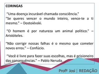 Profª Josi| REDAÇÃO
CORINGAS
“Uma doença incurável chamada consciência.”
“Se queres vencer o mundo inteiro, vence-te a ti
mesmo.” – Dostoiévski.
“O homem é por natureza um animal político.” –
Aristóteles.
“Não corrigir nossas falhas é o mesmo que cometer
novos erros.” – Confúcio.
“Você é livre para fazer suas escolhas, mas é prisioneiro
das consequências.” – Pablo Neruda.
 