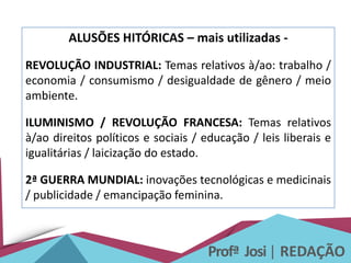 Profª Josi| REDAÇÃO
ALUSÕES HITÓRICAS – mais utilizadas -
REVOLUÇÃO INDUSTRIAL: Temas relativos à/ao: trabalho /
economia / consumismo / desigualdade de gênero / meio
ambiente.
ILUMINISMO / REVOLUÇÃO FRANCESA: Temas relativos
à/ao direitos políticos e sociais / educação / leis liberais e
igualitárias / laicização do estado.
2ª GUERRA MUNDIAL: inovações tecnológicas e medicinais
/ publicidade / emancipação feminina.
 