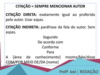 Profª Josi| REDAÇÃO
CITAÇÃO = SEMPRE MENCIONAR AUTOR
CITAÇÃO DIRETA: exatamente igual ao proferido
pelo autor. Usar aspas.
CITAÇÃO INDIRETA: paráfrase da fala do autor. Sem
aspas.
Segundo
De acordo com
Conforme
Para
A [área de conhecimento] mostra/fala/disse
COM/POR MEIO DE/DA [nome]
 