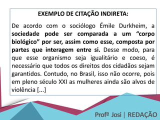 Profª Josi| REDAÇÃO
EXEMPLO DE CITAÇÃO INDIRETA:
De acordo com o sociólogo Émile Durkheim, a
sociedade pode ser comparada a um “corpo
biológico” por ser, assim como esse, composta por
partes que interagem entre si. Desse modo, para
que esse organismo seja igualitário e coeso, é
necessário que todos os direitos dos cidadãos sejam
garantidos. Contudo, no Brasil, isso não ocorre, pois
em pleno século XXI as mulheres ainda são alvos de
violência [...]
 