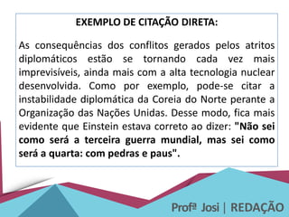 Profª Josi| REDAÇÃO
EXEMPLO DE CITAÇÃO DIRETA:
As consequências dos conflitos gerados pelos atritos
diplomáticos estão se tornando cada vez mais
imprevisíveis, ainda mais com a alta tecnologia nuclear
desenvolvida. Como por exemplo, pode-se citar a
instabilidade diplomática da Coreia do Norte perante a
Organização das Nações Unidas. Desse modo, fica mais
evidente que Einstein estava correto ao dizer: "Não sei
como será a terceira guerra mundial, mas sei como
será a quarta: com pedras e paus".
 