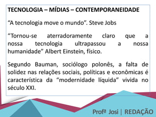 Profª Josi| REDAÇÃO
TECNOLOGIA – MÍDIAS – CONTEMPORANEIDADE
“A tecnologia move o mundo”. Steve Jobs
“Tornou-se aterradoramente claro que a
nossa tecnologia ultrapassou a nossa
humanidade” Albert Einstein, físico.
Segundo Bauman, sociólogo polonês, a falta de
solidez nas relações sociais, políticas e econômicas é
característica da “modernidade líquida” vivida no
século XXI.
 