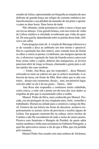 estudos de Julien, representando em litografia as estações do ano;
defronte do guarda-louça um relógio de corrente embalava me-
lancolicamente a sua pêndula do tamanho de um prato e aponta-
va para as duas horas. Duas horas da tarde.
       Não obstante, ainda permanecia sobre a mesa a louça que
servira ao almoço. Uma garrafa branca, com uns restos de vinho
de Lisboa cintilava à claridade reverberante que vinha do quin-
tal. De uma gaiola, dependurada entre as janelas desse lado, chil-
reava um sabiá.
       Fazia preguiça estar ali. A viração do Bacanga refrescava o
ar da varanda e dava ao ambiente um tom morno e aprazível.
Havia a quietação dos dias inúteis, uma vontade lassa de fechar
os olhos e esticar as pernas. Lá defronte, nas margens opostas do
rio, a silenciosa vegetação do Anjo da Guarda estava a provocar
boas sestas sobre o capim, debaixo das mangueiras; as árvores
pareciam abrir de longe os braços, chamando a gente para a cal-
ma tepidez das suas sombras.
       — Então, Ana Rosa, que me respondes?... disse Manuel,
esticando-se mais na cadeira em que se achava assentado, à ca-
beceira da mesa, em frente da filha. Bem sabes que te não con-
trario... desejo este casamento, desejo... mas, em primeiro lugar,
convém saber se ele é do teu gosto... Vamos... fala!
       Ana Rosa não respondeu e continuou muito embebida,
como estava, a rolar sob a ponta cor-de-rosa dos seus dedos as
migalhas de pão que ia encontrando sobre a toalha.
       Manuel Pedro da Silva, mais conhecido por Manuel Pes-
cada, era um português de uns cinqüenta anos, forte, vermelho e
trabalhador. Diziam-no atilado para o comércio e amigo do Bra-
sil. Gostava da sua leitura nas horas de descanso, assinava res-
peitosamente os jornais sérios da província e recebia alguns de
Lisboa. Em pequeno meteram-lhe na cabeça vários trechos do
Camões e não lhe esconderam de todo o nome de outros poetas.
Prezava com fanatismo o Marquês de Pombal, de quem sabia
muitas anedotas e tinha uma assinatura no Gabinete Português, a
qual lhe aproveitava menos a ele do que à filha, que era perdida
pelo romance.
       Manuel Pedro fora casado com uma senhora de Alcântara,
 