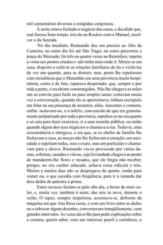 mil comentários diversos e estúpidas conjeturas.
      À noite estava fechado o negócio das casas, e decidido que,
mal fizesse bom tempo, iria ele ao Rosário com o Manuel, resol-
ver o da fazenda.
       No dia imediato, Raimundo deu um passeio ao Alto da
Carneira; no outro dia foi até São Tiago; no outro percorreu a
praça do Mercado; foi três ou quatro vezes ao Remédios; repetiu
a visita aos pontos citados e não tinha mais onde ir. Meteu-se em
casa, disposto a cultivar as relações familiares do tio e visitá-las
de vez em quando, para se distrair; mas, posto lhe repetissem
com insistência que o Maranhão era uma província muito hospi-
taleira, como é de fato, reparava despeitado, que, sempre e por
toda a parte, o recebiam constrangidos. Não lhe chegava as mãos
um só convite para baile ou para simples sarau; cortavam muita
vez a conversação, quando ele se aproximava; tinham escrúpulo
em falar na sua presença de assuntos, aliás, inocentes e comuns;
enfim isolavam-no, e o infeliz, convencido de que era gratuita-
mente antipatizado por toda a província, sepultou-se no seu quarto
e só saía para fazer exercício, ir a uma reunião pública, ou então
quando algum dos seus negócios o chamava à rua. Todavia, uma
circunstância o intrigava, e era que, se os chefes de família lhe
fechavam a casa, as moças não lhe fechavam o coração; em soci-
edade o repeliam todas, isso e exato, mas em particular o chama-
vam para a alcova. Raimundo via-se provocado por várias da-
mas, solteiras, casadas e viúvas, cuja leviandade chegava ao ponto
de mandarem-lhe flores e recados, que ele fingia não receber,
porque, no seu caráter educado, achava coisa ridícula e tola.
Muitos e muitos dias não se despregava do quarto, senão para
comer ou, o que sucedia com freqüência, para ir à varanda dar
dois dedos de palestra à prima.
       Estes cavacos faziam-se pelo alto dia, a horas de mais ca-
lor, e, muita vez, também à noite, das sete às nove, durante o
serão. O rapaz, sempre respeitoso, assentava-se, defronte da
máquina em que Ana Rosa cosia, e com um livro entre os dedos
ou a rabiscar algum desenho, conversavam tranqüilamente, com
grandes intervalos. Às vezes dava-lhe para pedir explicações sobre
a costura; queria saber, com um interesse pueril e carinhoso, o
 