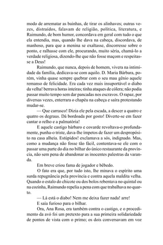 modo de arrematar as bainhas, de tirar os alinhavos; outras ve-
zes, distraídos, falavam de religião, política, literatura, e
Raimundo, de bom humor, concordava em geral com tudo o que
ela entendia, mas, quando lhe dava na cabeça, discordava, de
manhoso, para que a menina se exaltasse, discorresse sobre o
ponto, e ralhasse com ele, procurando, muito séria, chamá-lo a
verdade religiosa, dizendo-lhe que não fosse maçom e respeitas-
se a Deus!
      Raimundo, que nunca, depois de homem, vivera na intimi-
dade da família, dedicava-se com aquilo. D. Maria Bárbara, po-
rém, vinha quase sempre quebrar com o seu mau gênio aquele
remanso de felicidade. Era cada vez mais insuportável o diabo
da velha! berrava horas inteiras; tinha ataques de cólera; não podia
passar muito tempo sem dar pancadas nos escravos. O rapaz, por
diversas vezes, enterrara o chapéu na cabeça e saíra protestando
mudar-se.
      — Que carrasco! Dizia ele pela escada, a descer a quatro e
quatro os degraus. Dá bordoada por gosto! Diverte-se em fazer
cantar o relho e a palmatória!
      E aquele castigo bárbaro e covarde revoltava-o profunda-
mente, punha-o triste, dava-lhe ímpetos de fazer um despropósi-
to na casa alheia. Estúpidos! exclamava a sós, indignado. Mas,
como a mudança não fosse tão fácil, contentava-se ele com o
passar uma parte do dia no bilhar do único restaurante da provín-
cia, não sem pena de abandonar as inocentes palestras da varan-
da.
      Em breve criou fama de jogador e bêbedo.
      O fato era que, por tudo isto, lhe minava o espírito uma
surda repugnância pela província e contra aquela maldita velha.
Quando o estalo do chicote ou dos bolos rebentava no quintal ou
na cozinha, Raimundo repelia a pena com que trabalhava no quar-
to.
      — Lá está o diabo! Nem me deixa fazer nada! arre!
      E saía furioso para o bilhar.
      Ora, Ana Rosa, era também contra o castigo, e o procedi-
mento da avó foi um pretexto para a sua primeira solidariedade
de pontos de vista com o primo; os dois conversavam em voz
 