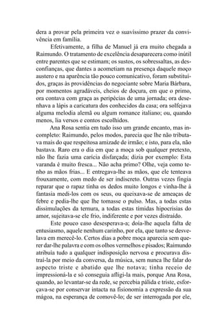 dera a provar pela primeira vez o suavíssimo prazer da convi-
vência em família.
       Efetivamente, a filha de Manuel já era muito chegada a
Raimundo. O tratamento de excelência desaparecera como inútil
entre parentes que se estimam; os sustos, os sobressaltas, as des-
confianças, que dantes a acometiam na presença daquele moço
austero e na aparência tão pouco comunicativo, foram substituí-
dos, graças às providências do negociante sobre Maria Bárbara,
por momentos agradáveis, cheios de doçura, em que o primo,
ora contava com graça as peripécias de uma jornada; ora dese-
nhava a lápis a caricatura dos conhecidos da casa; ora solfejava
alguma melodia alemã ou algum romance italiano; ou, quando
menos, lia versos e contos escolhidos.
       Ana Rosa sentia em tudo isso um grande encanto, mas in-
completo: Raimundo, pelos modos, parecia que lhe não tributa-
va mais do que respeitosa amizade de irmão; e isto, para ela, não
bastava. Raro era o dia em que a moça sob qualquer pretexto,
não lhe fazia uma carícia disfarçada; dizia por exemplo: Esta
varanda é muito fresca... Não acha primo? Olhe, veja como te-
nho as mãos frias... E entregava-lhe as mãos, que ele tenteava
frouxamente, com medo de ser indiscreto. Outras vezes fingia
reparar que o rapaz tinha os dedos muito longos e vinha-lhe à
fantasia medi-los com os seus, ou queixava-se de ameaças de
febre e pedia-lhe que lhe tomasse o pulso. Mas, a todas estas
dissimulações da ternura, a todas estas tímidas hipocrisias do
amor, sujeitava-se ele frio, indiferente e por vezes distraído.
       Este pouco caso desesperava-a; doía-lhe aquela falta de
entusiasmo, aquele nenhum carinho, por ela, que tanto se desve-
lava em merecê-lo. Certos dias a pobre moça aparecia sem que-
rer dar-lhe palavra e com os olhos vermelhos e pisados; Raimundo
atribuía tudo a qualquer indisposição nervosa e procurava dis-
traí-la por meio da conversa, da música, sem nunca lhe falar do
aspecto triste e abatido que lhe notava; tinha receio de
impressioná-la e só conseguia afligi-la mais, porque Ana Rosa,
quando, ao levantar-se da rede, se percebia pálida e triste, esfor-
çava-se por conservar intacta na fisionomia a expressão da sua
mágoa, na esperança de comovê-lo; de ser interrogada por ele,
 