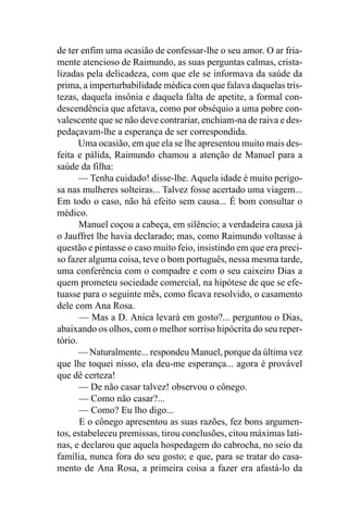 de ter enfim uma ocasião de confessar-lhe o seu amor. O ar fria-
mente atencioso de Raimundo, as suas perguntas calmas, crista-
lizadas pela delicadeza, com que ele se informava da saúde da
prima, a imperturbabilidade médica com que falava daquelas tris-
tezas, daquela insônia e daquela falta de apetite, a formal con-
descendência que afetava, como por obséquio a uma pobre con-
valescente que se não deve contrariar, enchiam-na de raiva e des-
pedaçavam-lhe a esperança de ser correspondida.
       Uma ocasião, em que ela se lhe apresentou muito mais des-
feita e pálida, Raimundo chamou a atenção de Manuel para a
saúde da filha:
       — Tenha cuidado! disse-lhe. Aquela idade é muito perigo-
sa nas mulheres solteiras... Talvez fosse acertado uma viagem...
Em todo o caso, não há efeito sem causa... É bom consultar o
médico.
       Manuel coçou a cabeça, em silêncio; a verdadeira causa já
o Jauffret lhe havia declarado; mas, como Raimundo voltasse à
questão e pintasse o caso muito feio, insistindo em que era preci-
so fazer alguma coisa, teve o bom português, nessa mesma tarde,
uma conferência com o compadre e com o seu caixeiro Dias a
quem prometeu sociedade comercial, na hipótese de que se efe-
tuasse para o seguinte mês, como ficava resolvido, o casamento
dele com Ana Rosa.
       — Mas a D. Anica levará em gosto?... perguntou o Dias,
abaixando os olhos, com o melhor sorriso hipócrita do seu reper-
tório.
       — Naturalmente... respondeu Manuel, porque da última vez
que lhe toquei nisso, ela deu-me esperança... agora é provável
que dê certeza!
       — De não casar talvez! observou o cônego.
       — Como não casar?...
       — Como? Eu lho digo...
       E o cônego apresentou as suas razões, fez bons argumen-
tos, estabeleceu premissas, tirou conclusões, citou máximas lati-
nas, e declarou que aquela hospedagem do cabrocha, no seio da
família, nunca fora do seu gosto; e que, para se tratar do casa-
mento de Ana Rosa, a primeira coisa a fazer era afastá-lo da
 