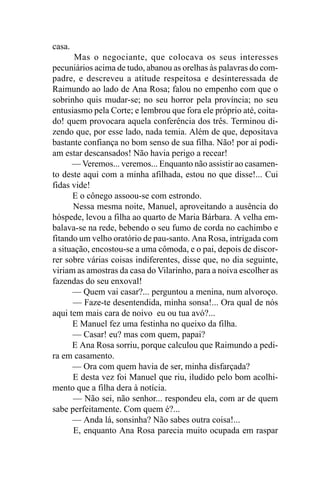 casa.
       Mas o negociante, que colocava os seus interesses
pecuniários acima de tudo, abanou as orelhas às palavras do com-
padre, e descreveu a atitude respeitosa e desinteressada de
Raimundo ao lado de Ana Rosa; falou no empenho com que o
sobrinho quis mudar-se; no seu horror pela província; no seu
entusiasmo pela Corte; e lembrou que fora ele próprio até, coita-
do! quem provocara aquela conferência dos três. Terminou di-
zendo que, por esse lado, nada temia. Além de que, depositava
bastante confiança no bom senso de sua filha. Não! por aí podi-
am estar descansados! Não havia perigo a recear!
      — Veremos... veremos... Enquanto não assistir ao casamen-
to deste aqui com a minha afilhada, estou no que disse!... Cui
fidas vide!
      E o cônego assoou-se com estrondo.
      Nessa mesma noite, Manuel, aproveitando a ausência do
hóspede, levou a filha ao quarto de Maria Bárbara. A velha em-
balava-se na rede, bebendo o seu fumo de corda no cachimbo e
fitando um velho oratório de pau-santo. Ana Rosa, intrigada com
a situação, encostou-se a uma cômoda, e o pai, depois de discor-
rer sobre várias coisas indiferentes, disse que, no dia seguinte,
viriam as amostras da casa do Vilarinho, para a noiva escolher as
fazendas do seu enxoval!
      — Quem vai casar?... perguntou a menina, num alvoroço.
      — Faze-te desentendida, minha sonsa!... Ora qual de nós
aqui tem mais cara de noivo eu ou tua avó?...
      E Manuel fez uma festinha no queixo da filha.
      — Casar! eu? mas com quem, papai?
      E Ana Rosa sorriu, porque calculou que Raimundo a pedi-
ra em casamento.
      — Ora com quem havia de ser, minha disfarçada?
      E desta vez foi Manuel que riu, iludido pelo bom acolhi-
mento que a filha dera à notícia.
      — Não sei, não senhor... respondeu ela, com ar de quem
sabe perfeitamente. Com quem é?...
      — Anda lá, sonsinha? Não sabes outra coisa!...
       E, enquanto Ana Rosa parecia muito ocupada em raspar
 