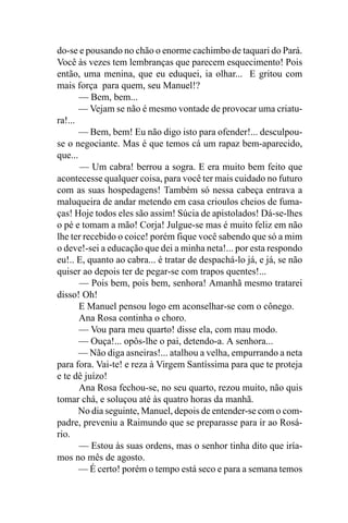 do-se e pousando no chão o enorme cachimbo de taquari do Pará.
Você às vezes tem lembranças que parecem esquecimento! Pois
então, uma menina, que eu eduquei, ia olhar... E gritou com
mais força para quem, seu Manuel!?
       — Bem, bem...
       — Vejam se não é mesmo vontade de provocar uma criatu-
ra!...
       — Bem, bem! Eu não digo isto para ofender!... desculpou-
se o negociante. Mas é que temos cá um rapaz bem-aparecido,
que...
       — Um cabra! berrou a sogra. E era muito bem feito que
acontecesse qualquer coisa, para você ter mais cuidado no futuro
com as suas hospedagens! Também só nessa cabeça entrava a
maluqueira de andar metendo em casa crioulos cheios de fuma-
ças! Hoje todos eles são assim! Súcia de apistolados! Dá-se-lhes
o pé e tomam a mão! Corja! Julgue-se mas é muito feliz em não
lhe ter recebido o coice! porém fique você sabendo que só a mim
o deve!-sei a educação que dei a minha neta!... por esta respondo
eu!.. E, quanto ao cabra... é tratar de despachá-lo já, e já, se não
quiser ao depois ter de pegar-se com trapos quentes!...
       — Pois bem, pois bem, senhora! Amanhã mesmo tratarei
disso! Oh!
       E Manuel pensou logo em aconselhar-se com o cônego.
       Ana Rosa continha o choro.
       — Vou para meu quarto! disse ela, com mau modo.
       — Ouça!... opôs-lhe o pai, detendo-a. A senhora...
       — Não diga asneiras!... atalhou a velha, empurrando a neta
para fora. Vai-te! e reza à Virgem Santíssima para que te proteja
e te dê juízo!
       Ana Rosa fechou-se, no seu quarto, rezou muito, não quis
tomar chá, e soluçou até às quatro horas da manhã.
       No dia seguinte, Manuel, depois de entender-se com o com-
padre, preveniu a Raimundo que se preparasse para ir ao Rosá-
rio.
       — Estou às suas ordens, mas o senhor tinha dito que iría-
mos no mês de agosto.
       — É certo! porém o tempo está seco e para a semana temos
 