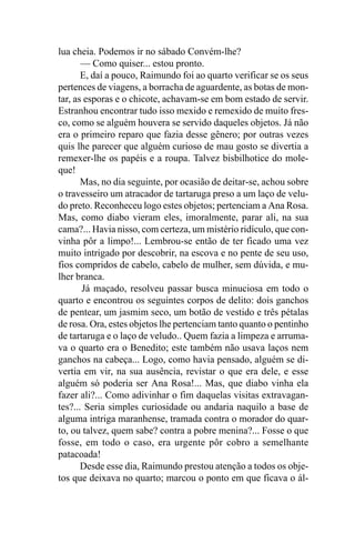 lua cheia. Podemos ir no sábado Convém-lhe?
       — Como quiser... estou pronto.
       E, daí a pouco, Raimundo foi ao quarto verificar se os seus
pertences de viagens, a borracha de aguardente, as botas de mon-
tar, as esporas e o chicote, achavam-se em bom estado de servir.
Estranhou encontrar tudo isso mexido e remexido de muito fres-
co, como se alguém houvera se servido daqueles objetos. Já não
era o primeiro reparo que fazia desse gênero; por outras vezes
quis lhe parecer que alguém curioso de mau gosto se divertia a
remexer-lhe os papéis e a roupa. Talvez bisbilhotice do mole-
que!
       Mas, no dia seguinte, por ocasião de deitar-se, achou sobre
o travesseiro um atracador de tartaruga preso a um laço de velu-
do preto. Reconheceu logo estes objetos; pertenciam a Ana Rosa.
Mas, como diabo vieram eles, imoralmente, parar ali, na sua
cama?... Havia nisso, com certeza, um mistério ridículo, que con-
vinha pôr a limpo!... Lembrou-se então de ter ficado uma vez
muito intrigado por descobrir, na escova e no pente de seu uso,
fios compridos de cabelo, cabelo de mulher, sem dúvida, e mu-
lher branca.
       Já maçado, resolveu passar busca minuciosa em todo o
quarto e encontrou os seguintes corpos de delito: dois ganchos
de pentear, um jasmim seco, um botão de vestido e três pétalas
de rosa. Ora, estes objetos lhe pertenciam tanto quanto o pentinho
de tartaruga e o laço de veludo.. Quem fazia a limpeza e arruma-
va o quarto era o Benedito; este também não usava laços nem
ganchos na cabeça... Logo, como havia pensado, alguém se di-
vertia em vir, na sua ausência, revistar o que era dele, e esse
alguém só poderia ser Ana Rosa!... Mas, que diabo vinha ela
fazer ali?... Como adivinhar o fim daquelas visitas extravagan-
tes?... Seria simples curiosidade ou andaria naquilo a base de
alguma intriga maranhense, tramada contra o morador do quar-
to, ou talvez, quem sabe? contra a pobre menina?... Fosse o que
fosse, em todo o caso, era urgente pôr cobro a semelhante
patacoada!
       Desde esse dia, Raimundo prestou atenção a todos os obje-
tos que deixava no quarto; marcou o ponto em que ficava o ál-
 