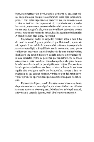 bum, o despertador um livro, o estojo de barba ou qualquer coi-
sa, que o moleque não precisasse tirar do lugar para fazer a lim-
peza. E com estas experiências, cada vez mais se convencia das
visitas misteriosas; os corpos de delito reproduziam-se escanda-
losamente; uma vez encontrou toda riscada à unha a cara da dan-
çarina, cuja fotografia ele, com tanto cuidado, escondera de sua
prima, porque nas costas do cartão, havia a seguinte dedicatória:
A mon brésilien bien-aimé, Raymond.
       Que dúvida! Todas as suspeitas recaíam sobre a bela filha
do dono da casa! A graça, porém, é que Raimundo, apesar de
não agradar à sua índole de homem sério e franco, tudo que chei-
rasse a subterfúgio e ilegalidade, sentia no entanto certo gosto
vaidoso em preocupar tanto a imaginação de uma mulher bonita;
lisonjeava-lhe aquele interesse, aquela espécie de revelação tí-
mida e discreta; gostou de perceber que seu retrato era, de todos
os objetos, o mais violado, e, como bom polícia chegou a desco-
brir-lhe manchas de saliva, que significavam beijos. Mas, ou fosse
levado pela curiosidade, ou fosse na desconfiança de ser tudo
aquilo obra de algum patife, ou fosse, enfim, porque o fato re-
pugnasse ao seu caráter honesto, verdade é que deliberou apro-
veitar a primeira oportunidade para acabar com aquela mistifica-
ção.
      Poucos dias depois, saindo de casa e demorando-se defronte
da porta a conversar com alguém, viu da rua fecharem cuidado-
samente as rótulas do seu quarto. Não hesitou subiu pé ante pé,
atravessou a varanda deserta, e foi direito ao seu aposento.
 