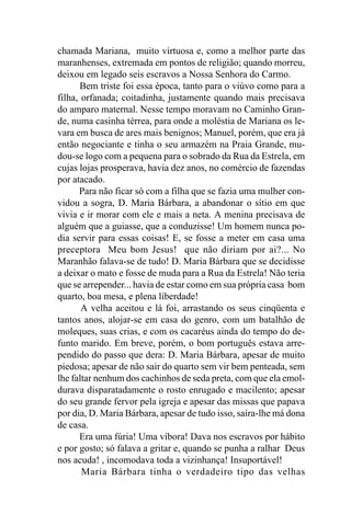 chamada Mariana, muito virtuosa e, como a melhor parte das
maranhenses, extremada em pontos de religião; quando morreu,
deixou em legado seis escravos a Nossa Senhora do Carmo.
       Bem triste foi essa época, tanto para o viúvo como para a
filha, orfanada; coitadinha, justamente quando mais precisava
do amparo maternal. Nesse tempo moravam no Caminho Gran-
de, numa casinha térrea, para onde a moléstia de Mariana os le-
vara em busca de ares mais benignos; Manuel, porém, que era já
então negociante e tinha o seu armazém na Praia Grande, mu-
dou-se logo com a pequena para o sobrado da Rua da Estrela, em
cujas lojas prosperava, havia dez anos, no comércio de fazendas
por atacado.
      Para não ficar só com a filha que se fazia uma mulher con-
vidou a sogra, D. Maria Bárbara, a abandonar o sítio em que
vivia e ir morar com ele e mais a neta. A menina precisava de
alguém que a guiasse, que a conduzisse! Um homem nunca po-
dia servir para essas coisas! E, se fosse a meter em casa uma
preceptora Meu bom Jesus! que não diriam por ai?... No
Maranhão falava-se de tudo! D. Maria Bárbara que se decidisse
a deixar o mato e fosse de muda para a Rua da Estrela! Não teria
que se arrepender... havia de estar como em sua própria casa bom
quarto, boa mesa, e plena liberdade!
       A velha aceitou e lá foi, arrastando os seus cinqüenta e
tantos anos, alojar-se em casa do genro, com um batalhão de
moleques, suas crias, e com os cacaréus ainda do tempo do de-
funto marido. Em breve, porém, o bom português estava arre-
pendido do passo que dera: D. Maria Bárbara, apesar de muito
piedosa; apesar de não sair do quarto sem vir bem penteada, sem
lhe faltar nenhum dos cachinhos de seda preta, com que ela emol-
durava disparatadamente o rosto enrugado e macilento; apesar
do seu grande fervor pela igreja e apesar das missas que papava
por dia, D. Maria Bárbara, apesar de tudo isso, saíra-lhe má dona
de casa.
      Era uma fúria! Uma víbora! Dava nos escravos por hábito
e por gosto; só falava a gritar e, quando se punha a ralhar Deus
nos acuda! , incomodava toda a vizinhança! Insuportável!
       Maria Bárbara tinha o verdadeiro tipo das velhas
 