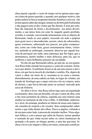 alma àquele segredo; o resto do tempo servia apenas para espe-
rar a hora do prazer querido; e quando, por qualquer motivo, não
podia realizá-lo ficava insuportavelmente frenética e nervosa. Até
já nem queria saber das amigas; tomara-se de birra pela Eufrasinha
e não pagava uma só das visitas que lhe faziam. E nem por som-
bras lhe falassem de festas e divertimentos seu único diverti-
mento, a sua única festa era estar lá, naquele quarto proibido,
sozinha, à vontade, conversando intimamente com os objetos de
Raimundo, lendo os seus papéis, mexendo em tudo a palpitar
num gosto novo e desconhecido, secreto, cheio de sobressaltos,
quase criminoso; saboreando aos poucos, em goles compassa-
dos, como um vinho bom, gozos extremamente fortes, violen-
tos; sentindo-se embriagar, consumir, absorver por aquela lou-
cura de perseguir um nada, uma esperança que lhe fugia, que a
atormentava, porém melhor e mais deliciosa, para ela, que os
melhores e mais brilhantes prazeres da sociedade.
       No dia em que Raimundo subira, pé ante pé, ao seu quarto,
Ana Rosa tinha entrado havia pouco e, como de costume, fecha-
ra-se por dentro. O ambiente fizera-se de um tom morno e duvi-
doso, em que havia mescla de claridade e sombra. Ela, depois de
varrer o olhar em torno de si, assentara-se na cama e tomara,
distraidamente, de uma cadeira ao lado, no lugar do velador, um
tratado de fisiologia que o rapaz estivera a ler na véspera, antes
de dormir, e que havia deixado junto ao castiçal, marcado pela
caixa de fósforos.
       Ao abrir o livro, Ana Rosa soltou logo uma envergonhada
exclamação: dera com um desenho, em que o autor da obra, com
a fria sem-cerimônia da ciência, expunha aos seus leitores uma
mulher no momento de dar à luz o filho. A fidelidade, indecoro-
sa e séria, da estampa, produziu no ânimo da moça uma impres-
são estranha de respeito e de vexame. Sem compreender cabal-
mente o que tinha diante dos olhos, fixava a página, voltando-a
de um para outro lado, à procura de entender melhor. Virou algu-
mas folhas e, com o pouco que sabia do francês, tentou apanhar
o sentindo do que vinha escrito sobre os vários fenômenos da
gestação e do parto; ao chegar, porém, a uma das gravuras, fe-
chou o livro com ímpeto e olhou em torno, como para certificar-
 