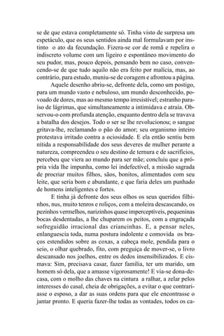 se de que estava completamente só. Tinha visto de surpresa um
espetáculo, que os seus sentidos ainda mal formulavam por ins-
tinto o ato da fecundação. Fizera-se cor de romã e repelira o
indiscreto volume com um ligeiro e espontâneo movimento do
seu pudor, mas, pouco depois, pensando bem no caso, conven-
cendo-se de que tudo aquilo não era feito por malícia, mas, ao
contrário, para estudo, muniu-se de coragem e afrontou a página.
       Aquele desenho abriu-se, defronte dela, como um postigo,
para um mundo vasto e nebuloso, um mundo desconhecido, po-
voado de dores, mas ao mesmo tempo irresistível; estranho para-
íso de lágrimas, que simultaneamente a intimidava e atraía. Ob-
servou-o com profunda atenção, enquanto dentro dela se travava
a batalha dos desejos. Todo o ser se lhe revolucionou; o sangue
gritava-lhe, reclamando o pão do amor; seu organismo inteiro
protestava irritado contra a ociosidade. E ela então sentiu bem
nítida a responsabilidade dos seus deveres de mulher perante a
natureza, compreendeu o seu destino de ternura e de sacrifícios,
percebeu que viera ao mundo para ser mãe; concluiu que a pró-
pria vida lhe impunha, como lei indefectível, a missão sagrada
de procriar muitos filhos, sãos, bonitos, alimentados com seu
leite, que seria bom e abundante, e que faria deles um punhado
de homens inteligentes e fortes.
       E tinha já defronte dos seus olhos os seus queridos filhi-
nhos, nus, muito tenros e roliços, com a moleira descascando, os
pezinhos vermelhos, narizinhos quase imperceptíveis, pequeninas
bocas desdentadas, a lhe chuparem os peitos, com a engraçada
sofreguidão irracional das criancinhas. E, a pensar neles,
enlanguescia toda, numa postura indolente e comovida os bra-
ços estendidos sobre as coxas, a cabeça mole, pendida para o
seio, o olhar quebrado, fito, com preguiça de mover-se, o livro
descansado nos joelhos, entre os dedos insensibilizados. E cis-
mava: Sim, precisava casar, fazer família, ter um marido, um
homem só dela, que a amasse vigorosamente! E via-se dona-de-
casa, com o molho das chaves na cintura a ralhar, a zelar pelos
interesses do casal, cheia de obrigações, a evitar o que contrari-
asse o esposo, a dar as suas ordens para que ele encontrasse o
jantar pronto. E queria fazer-lhe todas as vontades, todos os ca-
 