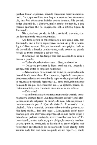 prichos tornar-se passiva, servi-lo como uma escrava amorosa,
dócil, fraca, que confessa sua fraqueza, seus medos, sua covar-
dia, satisfeita de achar-se inferior ao seu homem, feliz por não
poder dispensá-lo. E cismava, muito, muito, no marido, e esse
marido aparecia-lhe na imaginação sob a esbelta figura de
Raimundo.
       Nisto, abriu-se por detrás dela o cortinado da cama, com
um leve rumor de rendas engomadas.
       Ana Rosa voltou-se em sobressalto e deu, cara a cara, com
Raimundo, que a fitava repreensivo, soltou um grito e tentou
fugir. O livro caiu ao chão, escancarando uma página, onde se
via desenhado o interior de um ventre, cheio com o seu grande
novelo de tripas amarelas e cor-de-rosa.
       O rapaz não lhe deu tempo para sair, colocando-se entre a
cama e a parede.
       — Tenha a bondade de esperar... disse, muito sério.
       — Deixe-me por amor de Deus! suplicou ela, torcendo a
cabeça, para evitar os olhos de Raimundo.
       — Não senhora, há de ouvir-me primeiro... respondeu este
com delicada autoridade. E acrescentou, depois de uma pausa,
pondo nas palavras certo cunho de superioridade paternal: Cus-
ta-me, mas é necessário repreendê-la... tanto mais, por me achar
na casa de seu pai, que é também sua!... A senhora, porém, co-
meteu uma falta, e eu cometeria outra maior se me calasse.
       — Deixe-me!
       — A senhora sairá deste quarto prometendo que não torna-
rá a fazer o que tem feito!... Se descobrissem as suas visitas clan-
destinas que não julgariam de mim?... de mim, e da sua pessoa, o
que é muito mais grave!... Que não diriam?... E, vamos lá! com
direito!... Pois a reputação de uma senhora é coisa que se expo-
nha deste modo?... Isto tem lugar?... Mas, quando assim fosse,
quando, por uma aberração imperdoável, minha prima assim o
entendesse, poderia barateá-la, sem enxovalhar sua família? Fi-
que sabendo, minha senhora, que a obrigação que cada qual tem
de zelar pelo seu nome, não se baseia só no amor-próprio, mas
no respeito que devemos aos solidários do nosso crédito! Uma
senhora nada tem que fazer no quarto de um rapaz!... É muito
 