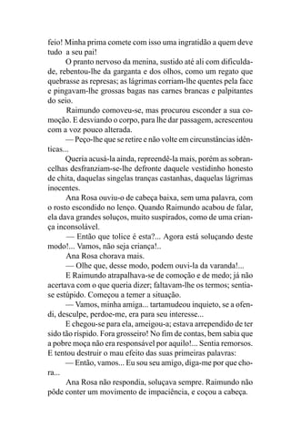 feio! Minha prima comete com isso uma ingratidão a quem deve
tudo a seu pai!
       O pranto nervoso da menina, sustido até ali com dificulda-
de, rebentou-lhe da garganta e dos olhos, como um regato que
quebrasse as represas; as lágrimas corriam-lhe quentes pela face
e pingavam-lhe grossas bagas nas carnes brancas e palpitantes
do seio.
       Raimundo comoveu-se, mas procurou esconder a sua co-
moção. E desviando o corpo, para lhe dar passagem, acrescentou
com a voz pouco alterada.
      — Peço-lhe que se retire e não volte em circunstâncias idên-
ticas...
      Queria acusá-la ainda, repreendê-la mais, porém as sobran-
celhas desfranziam-se-lhe defronte daquele vestidinho honesto
de chita, daquelas singelas tranças castanhas, daquelas lágrimas
inocentes.
       Ana Rosa ouviu-o de cabeça baixa, sem uma palavra, com
o rosto escondido no lenço. Quando Raimundo acabou de falar,
ela dava grandes soluços, muito suspirados, como de uma crian-
ça inconsolável.
       — Então que tolice é esta?... Agora está soluçando deste
modo!... Vamos, não seja criança!..
       Ana Rosa chorava mais.
       — Olhe que, desse modo, podem ouvi-la da varanda!...
       E Raimundo atrapalhava-se de comoção e de medo; já não
acertava com o que queria dizer; faltavam-lhe os termos; sentia-
se estúpido. Começou a temer a situação.
      — Vamos, minha amiga... tartamudeou inquieto, se a ofen-
di, desculpe, perdoe-me, era para seu interesse...
      E chegou-se para ela, ameigou-a; estava arrependido de ter
sido tão ríspido. Fora grosseiro! No fim de contas, bem sabia que
a pobre moça não era responsável por aquilo!... Sentia remorsos.
E tentou destruir o mau efeito das suas primeiras palavras:
      — Então, vamos... Eu sou seu amigo, diga-me por que cho-
ra...
       Ana Rosa não respondia, soluçava sempre. Raimundo não
pôde conter um movimento de impaciência, e coçou a cabeça.
 