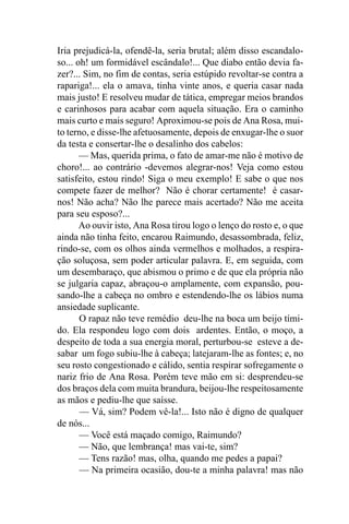 Iria prejudicá-la, ofendê-la, seria brutal; além disso escandalo-
so... oh! um formidável escândalo!... Que diabo então devia fa-
zer?... Sim, no fim de contas, seria estúpido revoltar-se contra a
rapariga!... ela o amava, tinha vinte anos, e queria casar nada
mais justo! E resolveu mudar de tática, empregar meios brandos
e carinhosos para acabar com aquela situação. Era o caminho
mais curto e mais seguro! Aproximou-se pois de Ana Rosa, mui-
to terno, e disse-lhe afetuosamente, depois de enxugar-lhe o suor
da testa e consertar-lhe o desalinho dos cabelos:
       — Mas, querida prima, o fato de amar-me não é motivo de
choro!... ao contrário -devemos alegrar-nos! Veja como estou
satisfeito, estou rindo! Siga o meu exemplo! E sabe o que nos
compete fazer de melhor? Não é chorar certamente! é casar-
nos! Não acha? Não lhe parece mais acertado? Não me aceita
para seu esposo?...
       Ao ouvir isto, Ana Rosa tirou logo o lenço do rosto e, o que
ainda não tinha feito, encarou Raimundo, desassombrada, feliz,
rindo-se, com os olhos ainda vermelhos e molhados, a respira-
ção soluçosa, sem poder articular palavra. E, em seguida, com
um desembaraço, que abismou o primo e de que ela própria não
se julgaria capaz, abraçou-o amplamente, com expansão, pou-
sando-lhe a cabeça no ombro e estendendo-lhe os lábios numa
ansiedade suplicante.
       O rapaz não teve remédio deu-lhe na boca um beijo tími-
do. Ela respondeu logo com dois ardentes. Então, o moço, a
despeito de toda a sua energia moral, perturbou-se esteve a de-
sabar um fogo subiu-lhe à cabeça; latejaram-lhe as fontes; e, no
seu rosto congestionado e cálido, sentia respirar sofregamente o
nariz frio de Ana Rosa. Porém teve mão em si: desprendeu-se
dos braços dela com muita brandura, beijou-lhe respeitosamente
as mãos e pediu-lhe que saísse.
       — Vá, sim? Podem vê-la!... Isto não é digno de qualquer
de nós...
       — Você está maçado comigo, Raimundo?
       — Não, que lembrança! mas vai-te, sim?
       — Tens razão! mas, olha, quando me pedes a papai?
       — Na primeira ocasião, dou-te a minha palavra! mas não
 