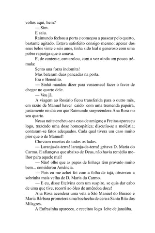 voltes aqui, hein?
      — Sim.
      E saiu.
      Raimundo fechou a porta e começou a passear pelo quarto,
bastante agitado. Estava satisfeito consigo mesmo: apesar dos
seus belos vinte e seis anos, tinha sido leal e generoso com uma
pobre rapariga que o amava.
      E, de contente, cantarolou, com a voz ainda um pouco trê-
mula:
      Sento una forza indomita!
      Mas bateram duas pancadas na porta.
      Era o Benedito.
      — Sinhô mandou dizer para vossemecê fazer o favor de
chegar no quarto dele.
      — Vou já.
      A viagem ao Rosário ficou transferida para o outro mês,
em razão de Manuel haver caído com uma tremenda papeira,
justamente no dia em que Raimundo surpreendera Ana Rosa no
seu quarto.
      Nessa noite encheu-se a casa de amigos; o Freitas apareceu
logo, trazendo uma dose homeopática; discutiu-se a moléstia;
contaram-se fatos adequados. Cada qual tivera um caso muito
pior que o de Manuel!
      Choviam receitas de todos os lados.
      — Laranja-da-terra! laranja-da-terra! gritava D. Maria do
Carmo. E afiançava que abaixo de Deus, não havia remédio me-
lhor para aquele mal!
      — Não! olhe que as papas de linhaça têm provado muito
bem... considerou Amância.
      — Pois eu me achei foi com a folha de tajá, observou a
sobrinha mais velha de D. Maria do Carmo.
      — E eu, disse Etelvina com um suspiro, se quis dar cabo
de uma que tive, recorri ao óleo de amêndoa doce!
      Ana Rosa acendera uma vela a São Manuel do Buraco e
Maria Bárbara prometera uma bochecha de cera a Santa Rita dos
Milagres.
      A Eufrasinha apareceu, e receitou logo leite de janaúba.
 