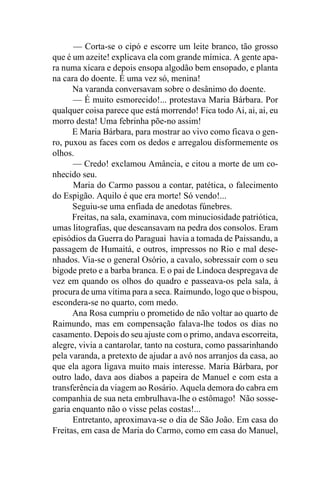 — Corta-se o cipó e escorre um leite branco, tão grosso
que é um azeite! explicava ela com grande mímica. A gente apa-
ra numa xícara e depois ensopa algodão bem ensopado, e planta
na cara do doente. É uma vez só, menina!
      Na varanda conversavam sobre o desânimo do doente.
      — É muito esmorecido!... protestava Maria Bárbara. Por
qualquer coisa parece que está morrendo! Fica todo Ai, ai, ai, eu
morro desta! Uma febrinha põe-no assim!
      E Maria Bárbara, para mostrar ao vivo como ficava o gen-
ro, puxou as faces com os dedos e arregalou disformemente os
olhos.
      — Credo! exclamou Amância, e citou a morte de um co-
nhecido seu.
      Maria do Carmo passou a contar, patética, o falecimento
do Espigão. Aquilo é que era morte! Só vendo!...
      Seguiu-se uma enfiada de anedotas fúnebres.
      Freitas, na sala, examinava, com minuciosidade patriótica,
umas litografias, que descansavam na pedra dos consolos. Eram
episódios da Guerra do Paraguai havia a tomada de Paissandu, a
passagem de Humaitá, e outros, impressos no Rio e mal dese-
nhados. Via-se o general Osório, a cavalo, sobressair com o seu
bigode preto e a barba branca. E o pai de Lindoca despregava de
vez em quando os olhos do quadro e passeava-os pela sala, à
procura de uma vítima para a seca. Raimundo, logo que o bispou,
escondera-se no quarto, com medo.
      Ana Rosa cumpriu o prometido de não voltar ao quarto de
Raimundo, mas em compensação falava-lhe todos os dias no
casamento. Depois do seu ajuste com o primo, andava escorreita,
alegre, vivia a cantarolar, tanto na costura, como passarinhando
pela varanda, a pretexto de ajudar a avó nos arranjos da casa, ao
que ela agora ligava muito mais interesse. Maria Bárbara, por
outro lado, dava aos diabos a papeira de Manuel e com esta a
transferência da viagem ao Rosário. Aquela demora do cabra em
companhia de sua neta embrulhava-lhe o estômago! Não sosse-
garia enquanto não o visse pelas costas!...
      Entretanto, aproximava-se o dia de São João. Em casa do
Freitas, em casa de Maria do Carmo, como em casa do Manuel,
 