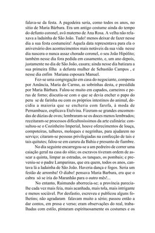 falava-se da festa. A pagodeira seria, como todos os anos, no
sítio de Maria Bárbara. Era um antigo costume ainda do tempo
do defunto coronel, avô materno de Ana Rosa. A velha não rela-
xava a ladainha de São João. Tudo! menos deixar de fazer nesse
dia a sua festa costumeira! Aquela data representava para ela o
aniversário dos acontecimentos mais notáveis da sua vida nesse
dia nascera o nunca assaz chorado coronel, o seu João Hipólito;
também nesse dia fora pedida em casamento, e, um ano depois,
justamente no dia de São João, casara; ainda nesse dia batizara a
sua primeira filha a defunta mulher de Sebastião Campos , e
nesse dia enfim Mariana esposara Manuel.
      Fez-se uma congregação em casa do negociante, composta
por Amância, Maria do Carmo, as sobrinhas desta, e presidida
por Maria Bárbara. Falou-se muito em capados, carneiros e pe-
rus de forno; discutiu-se com o que se devia encher o papo do
peru se de farinha ou com os próprios intestinos do animal, de-
cidiu a maioria que se encheria com farofa, à moda de
Pernambuco, explicava Etelvina. Fizeram-se grandes encomen-
das de dúzias de ovos; lembraram-se os doces menos lembrados;
receitaram-se processos dificultosíssimos da arte culinária: con-
sultou-se o Cozinheiro Imperial, houve oferecimentos de louça,
compoteiras, talheres, moleques e negrinhas, para ajudarem no
serviço; citaram-se pessoas privilegiadas na confecção de tais e
tais quitutes; falou-se em caruru da Bahia e presunto de fiambre.
      No dia seguinte encarregou-se a um pedreiro de correr uma
caiação geral na casa do sítio; os escravos tiveram ordem de as-
sear a quinta, limpar as estradas, os tanques, os pombais; e pre-
veniu-se o padre Lamparinas, que era quem, todos os anos, can-
tava lá a ladainha de São João. Haveria dança e fogos. Seria um
festão de arromba! O diabo! pensava Maria Barbara, era que o
cabra só se iria do Maranhão para o outro mês!...
       No entanto, Raimundo aborrecia-se; a província parecia-
lhe cada vez mais feia, mais acanhada, mais tola, mais intrigante
e menos sociável. Por desfastio, escreveu e publicou alguns fo-
lhetins; não agradaram falavam muito a sério; passou então a
dar contos, em prosa e verso; eram observações do real, traba-
lhadas com estilo, pintaram espirituosamente os costumes e os
 