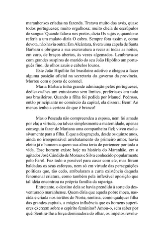 maranhenses criadas na fazenda. Tratava muito dos avós, quase
todos portugueses; muito orgulhosa; muito cheia de escrúpulos
de sangue. Quando falava nos pretos, dizia Os sujos e, quando se
referia a um mulato dizia O cabra. Sempre fora assim e, como
devota, não havia outra: Em Alcântara, tivera uma capela de Santa
Bárbara e obrigava a sua escravatura a rezar aí todas as noites,
em coro, de braços abertos, às vezes algemados. Lembrava-se
com grandes suspiros do marido do seu João Hipólito um portu-
guês fino, de olhos azuis e cabelos louros.
      Este João Hipólito foi brasileiro adotivo e chegou a fazer
alguma posição oficial na secretaria do governo da província.
Morreu com o posto de coronel.
      Maria Bárbara tinha grande admiração pelos portugueses,
dedicava-lhes um entusiasmo sem limites, preferia-os em tudo
aos brasileiros. Quando a filha foi pedida por Manuel Pedroso,
então principiante no comércio da capital, ela dissera: Bem! Ao
menos tenho a certeza de que é branco!

      Mas o Pescada não compreendeu a esposa, nem foi amado
por ela; a virtude, ou talvez simplesmente a maternidade, apenas
conseguiu fazer de Mariana uma companheira fiel; viveu exclu-
sivamente para a filha. É que a desgraçada, desde os quinze anos,
ainda no irresponsável arrebatamento do primeiro amor, havia
eleito já o homem a quem sua alma teria de pertencer por toda a
vida. Esse homem existe hoje na história do Maranhão, era o
agitador José Cândido de Moraes e Silva conhecido popularmente
pelo Farol. Fez todo o possível para casar com ele, mas foram
baldados os seus esforços, nem só em virtude das perseguições
políticas que, tão cedo, atribularam a curta existência daquela
fenomenal criatura, como também pela inflexível oposição que
tal idéia encontrou na própria família da rapariga.
      Entretanto, o destino dela se havia prendido à sorte do des-
venturado maranhense. Quem diria que aquela pobre moça, nas-
cida e criada nos sertões do Norte, sentiria, como qualquer filha
das grandes capitais, a mágica influência que os homens superi-
ores exercem sobre o espírito feminino? Amou-o, sem saber por
quê. Sentira-lhe a força dominadora do olhar, os ímpetos revolu-
 