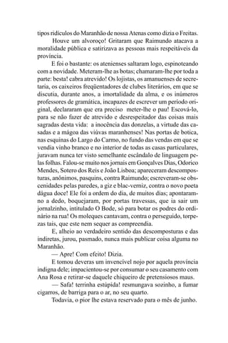 tipos ridículos do Maranhão de nossa Atenas como dizia o Freitas.
       Houve um alvoroço! Gritaram que Raimundo atacava a
moralidade pública e satirizava as pessoas mais respeitáveis da
província.
       E foi o bastante: os atenienses saltaram logo, espinoteando
com a novidade. Meteram-lhe as botas; chamaram-lhe por toda a
parte: besta! cabra atrevido! Os lojistas, os amanuenses de secre-
taria, os caixeiros freqüentadores de clubes literários, em que se
discutia, durante anos, a imortalidade da alma, e os inúmeros
professores de gramática, incapazes de escrever um período ori-
ginal, declararam que era preciso meter-lhe o pau! Escová-lo,
para se não fazer de atrevido e desrespeitador das coisas mais
sagradas desta vida: a inocência das donzelas, a virtude das ca-
sadas e a mágoa das viúvas maranhenses! Nas portas de botica,
nas esquinas do Largo do Carmo, no fundo das vendas em que se
vendia vinho branco e no interior de todas as casas particulares,
juravam nunca ter visto semelhante escândalo de linguagem pe-
las folhas. Falou-se muito nos jornais em Gonçalves Dias, Odorico
Mendes, Sotero dos Reis e João Lisboa; apareceram descompos-
turas, anônimos, pasquins, contra Raimundo; escreveram-se obs-
cenidades pelas paredes, a giz e blac-verniz, contra o novo poeta
dágua doce! Ele foi a ordem do dia, de muitos dias; apontaram-
no a dedo, boquejaram, por portas travessas, que ia sair um
jornalzinho, intitulado O Bode, só para botar os podres do ordi-
nário na rua! Os moleques cantavam, contra o perseguido, torpe-
zas tais, que este nem sequer as compreendia.
       E, alheio ao verdadeiro sentido das descomposturas e das
indiretas, jurou, pasmado, nunca mais publicar coisa alguma no
Maranhão.
       — Apre! Com efeito! Dizia.
       E tomou deveras um invencível nojo por aquela província
indigna dele; impacientou-se por consumar o seu casamento com
Ana Rosa e retirar-se daquele chiqueiro de pretensiosos maus.
       — Safa! terrinha estúpida! resmungava sozinho, a fumar
cigarros, de barriga para o ar, no seu quarto.
       Todavia, o pior lhe estava reservado para o mês de junho.
 