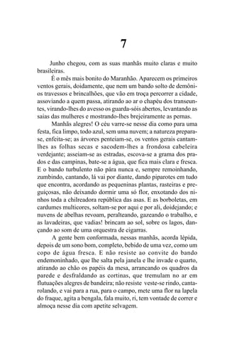 7
      Junho chegou, com as suas manhãs muito claras e muito
brasileiras.
       É o mês mais bonito do Maranhão. Aparecem os primeiros
ventos gerais, doidamente, que nem um bando solto de demôni-
os travessos e brincalhões, que vão em troça percorrer a cidade,
assoviando a quem passa, atirando ao ar o chapéu dos transeun-
tes, virando-lhes do avesso os guarda-sóis abertos, levantando as
saias das mulheres e mostrando-lhes brejeiramente as pernas.
       Manhãs alegres! O céu varre-se nesse dia como para uma
festa, fica limpo, todo azul, sem uma nuvem; a natureza prepara-
se, enfeita-se; as árvores penteiam-se, os ventos gerais cantam-
lhes as folhas secas e sacodem-lhes a frondosa cabeleira
verdejante; asseiam-se as estradas, escova-se a grama dos pra-
dos e das campinas, bate-se a água, que fica mais clara e fresca.
E o bando turbulento não pára nunca e, sempre remoinhando,
zumbindo, cantando, lá vai por diante, dando piparotes em tudo
que encontra, acordando as pequeninas plantas, rasteiras e pre-
guiçosas, não deixando dormir uma só flor, enxotando dos ni-
nhos toda a chilreadora república das asas. E as borboletas, em
cardumes multicores, soltam-se por aqui e por ali, doidejando; e
nuvens de abelhas revoam, peralteando, gazeando o trabalho, e
as lavadeiras, que vadias! brincam ao sol, sobre os lagos, dan-
çando ao som de uma orquestra de cigarras.
       A gente bem conformada, nessas manhãs, acorda lépida,
depois de um sono bom, completo, bebido de uma vez, como um
copo de água fresca. E não resiste ao convite do bando
endemoninhado, que lhe salta pela janela e lhe invade o quarto,
atirando ao chão os papéis da mesa, arrancando os quadros da
parede e desfraldando as cortinas, que tremulam no ar em
flutuações alegres de bandeira; não resiste veste-se rindo, canta-
rolando, e vai para a rua, para o campo, mete uma flor na lapela
do fraque, agita a bengala, fala muito, ri, tem vontade de correr e
almoça nesse dia com apetite selvagem.
 