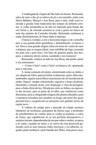 A madrugada da véspera de São João era dessas. Raimundo,
antes de raiar o dia, já se achava de pé e em caminho, junto com
Maria Bárbara, Manuel e Ana Rosa, para o sítio, onde seria re-
alizada a grande festa tradicional dos tempos do defunto coro-
nel. A velha arrependia-se de não ter esperado pelo bonde das
seis horas e, de cansada assentou-se com o genro no banco de
uma das quintas do Caminho Grande; Raimundo continuou a
andar distraidamente, de braço dado à rapariga.
      Clareava o tempo; a este o horizonte tingia-se de vermelho
para o seu grande parto quotidiano e deslumbrante; ia nascer o
sol. Houve uma grande alegria rubra em torno do ventre de ouro
e púrpura, que se rasgou afinal, num turbilhão de fogo, jorrando
luz pelo céu e pela terra. Um hino de gorjeios partiu dos bos-
ques; a natureza inteira cantou, saudando o seu monarca!
      Raimundo, estático ao lado de Ana Rosa, não podia conter
o seu entusiasmo.
      — Como é belo! como é belo! exclamava ele, apontando
para o nascente.
      E, numa comoção de pintor, amarrotando entre os dedos o
seu chapéu de feltro, parecia beber avidamente, pelos olhos des-
lumbrados, aquele maravilhoso nascimento do sol meridional de
junho. Depois, sempre emocionado, segurava o braço da prima,
chamando a atenção desta, sem despregar a vista da paisagem,
para o lindo efeito da luz, filtrada por entre as folhas, na espessu-
ra das árvores; para as gotas de orvalho, que cintilavam como
diamantes; para a esfogueada selagem dos planos afastados; para
a luminosa cercadura dos casebres ao longe, em torno dos quais
pasciam bois e acogulavam-se carroções com grandes feixes de
capim novo.
      E vinham do campo para o mercado da cidade enormes
tabuleiros de hortaliças, gotejantes da última rega, e pirâmides
de ramalhetinhos de vintém, para se vender às mulatas; e cofos
de frutas, que espalhavam no ar um perfume desenjoativo; e
matutos traziam, dependuradas de um pau sobre o ombro, as pacas
e as cutias, caçadas no mato; e os carros da roça passavam ge-
mendo, com as suas imensas rodas inteiriças; e os caboclos, se-
guidos pelas mulheres e pelo bandão dos filhos, num passo sacu-
 