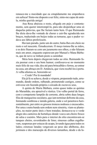 renasce-me a mocidade que eu estupidamente me empenhava
em sufocar! Sinto-me disposto a ser feliz, sinto-me capaz de amá-
la, minha querida amiga!
       Ana Rosa abaixou o rosto, afogada em pejo e contenta-
mento, sem querer interrompê-lo, para não desperdiçar uma só
daquelas palavras, que lhe faziam tanto bem. O que Raimundo
lhe dizia dava-lhe vontade de chorar e cair-lhe agradecida nos
braços, traduzindo em beijos todas as ternuras, que o pudor ve-
dava aos lábios proferissem.
       Haviam parado, junto um do outro; batia-lhes em cheio no
rosto o sol nascente. Emudeceram. O moço tomou-lhe as mãos,
e os dois fitaram-se com um juramento nos olhos, e não falaram
mais em amor, enquanto esperavam por Manuel e Mana Bárba-
ra, que de novo se tinham posto a caminhar.
       Meia hora depois chegavam todos ao sítio. Raimundo fa-
zia pasmar com o seu bom humor; confessava-se no momento
mais feliz de sua vida; deu até para brincalhão e ferrou, ao entrar
na casa, um abraço em D. Amância, que viera recebê-los à porta.
A velha afastou-se, benzendo-se:
       — Credo! Pra lá mandado!
       Ela já lá se achava, desde a véspera, preparando tudo, arru-
mando, dando ordens, ralhando, prometendo castigos, como se
estivesse em fazenda própria e cercada de escravos seus.
       A quinta de Maria Bárbara, como quase todas as quintas
do Maranhão, era aprazível e rústica. Um velho portal de ferro,
com o competente lampião de corrente, abria sobre duas longas
filas de mangueiras seculares, que iam terminar defronte da casa,
formando sombrosa e úmida galeria, onde o sol penetrava hori-
zontalmente, por entre os grossos troncos nodosos e encascados.
Por uma e outra banda sem ordem nem simetria, viam-se planta-
ções, na maior parte úteis e bem tratadas; destacava-se o verde
alegre dos canteiros de hortaliças donde voava um cheiro fresco
de salsa e coentro. Mais para o interior do sítio encontravam-se
tanques cheios, esverdeados de limo; sinuosas calhas esgalha-
vam, suspensas por estacas de acapu, levando água para todos os
lados; extensas latadas vergavam ao peso das abóboras, dos
jerimuns e dos maracujás de diversos tamanhos, desde o da la-
 