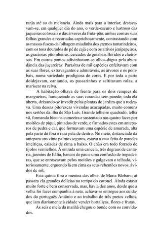 ranja até ao da melancia. Ainda mais para o interior, destaca-
vam-se, em qualquer dia do ano, o verde-escuro e lustroso das
jaqueiras colossais e das árvores da fruta-pão, ambas com as suas
folhas grandes e recortadas caprichosamente, contrastando com
as massas fuscas da folhagem miudinha dos eternos tamarindeiros,
com os tons dourados do pé de cajá e com os altivos jenipapeiros,
as graciosas pitombeiras, cercados de goiabais floridos e cheiro-
sos. Em outros pontos adivinhavam-se olhos-dágua pela abun-
dância das juçareiras. Parasitas de mil espécies enfeitavam com
as suas flores, extravagantes e admiráveis, as árvores e os pom-
bais, numa variedade prodigiosa de cores. E por toda a parte
doidejavam, cantando, os passarinhos e saltitavam rolas, a
mariscar na relva.
       A habitação olhava de frente para os dois renques de
mangueiras, franqueando as suas varandas sem parede; toda ela
aberta, deixando-se invadir pelas plantas do jardim que a rodea-
va. Uma dessas pitorescas vivendas acaçapadas, muito comuns
nos sertões da ilha de São Luís. Grande telheiro quadrado, telha
vã, formando bico na cumeeira e sustentado nas quatro faces por
moitões de piqui, pintados de verde, e firmados estes em antepa-
ros de pedra e cal, que formavam uma espécie de amurada, alta
pela parte de fora e rasa pela de dentro. No meio, distanciado da
antepara uns vinte palmos seguros, estava a casa feita de paredes
inteiriças, caiadas de cima a baixo. O chão era todo forrado de
tijolos vermelhos. À entrada uma cancela, três degraus de canta-
ria, jasmins de Itália, bancos de pau e uma confusão de trepadei-
ras, que se enroscavam pelos moitões e galgavam o telhado, vi-
toriosamente, erguendo lá em cima os seus rebentões novos, ávi-
dos de sol.
       Esta quinta fora a menina dos olhos de Maria Bárbara; aí
passara ela grandes delícias no tempo do coronel. Ainda estava
muito forte e bem conservada, mas, havia dez anos, desde que a
velha foi fazer companhia à neta, achava-se entregue aos cuida-
dos do português Antônio e ao trabalho de três pretos velhos,
que iam diariamente à cidade vender hortaliças, flores e frutas.
       Às seis e meia da manhã chegou o bonde com os convida-
dos.
 