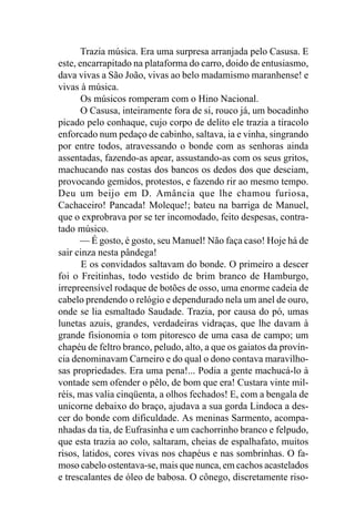 Trazia música. Era uma surpresa arranjada pelo Casusa. E
este, encarrapitado na plataforma do carro, doido de entusiasmo,
dava vivas a São João, vivas ao belo madamismo maranhense! e
vivas à música.
       Os músicos romperam com o Hino Nacional.
       O Casusa, inteiramente fora de si, rouco já, um bocadinho
picado pelo conhaque, cujo corpo de delito ele trazia a tiracolo
enforcado num pedaço de cabinho, saltava, ia e vinha, singrando
por entre todos, atravessando o bonde com as senhoras ainda
assentadas, fazendo-as apear, assustando-as com os seus gritos,
machucando nas costas dos bancos os dedos dos que desciam,
provocando gemidos, protestos, e fazendo rir ao mesmo tempo.
Deu um beijo em D. Amância que lhe chamou furiosa,
Cachaceiro! Pancada! Moleque!; bateu na barriga de Manuel,
que o exprobrava por se ter incomodado, feito despesas, contra-
tado músico.
      — É gosto, é gosto, seu Manuel! Não faça caso! Hoje há de
sair cinza nesta pândega!
       E os convidados saltavam do bonde. O primeiro a descer
foi o Freitinhas, todo vestido de brim branco de Hamburgo,
irrepreensível rodaque de botões de osso, uma enorme cadeia de
cabelo prendendo o relógio e dependurado nela um anel de ouro,
onde se lia esmaltado Saudade. Trazia, por causa do pó, umas
lunetas azuis, grandes, verdadeiras vidraças, que lhe davam à
grande fisionomia o tom pitoresco de uma casa de campo; um
chapéu de feltro branco, peludo, alto, a que os gaiatos da provín-
cia denominavam Carneiro e do qual o dono contava maravilho-
sas propriedades. Era uma pena!... Podia a gente machucá-lo à
vontade sem ofender o pêlo, de bom que era! Custara vinte mil-
réis, mas valia cinqüenta, a olhos fechados! E, com a bengala de
unicorne debaixo do braço, ajudava a sua gorda Lindoca a des-
cer do bonde com dificuldade. As meninas Sarmento, acompa-
nhadas da tia, de Eufrasinha e um cachorrinho branco e felpudo,
que esta trazia ao colo, saltaram, cheias de espalhafato, muitos
risos, latidos, cores vivas nos chapéus e nas sombrinhas. O fa-
moso cabelo ostentava-se, mais que nunca, em cachos acastelados
e trescalantes de óleo de babosa. O cônego, discretamente riso-
 